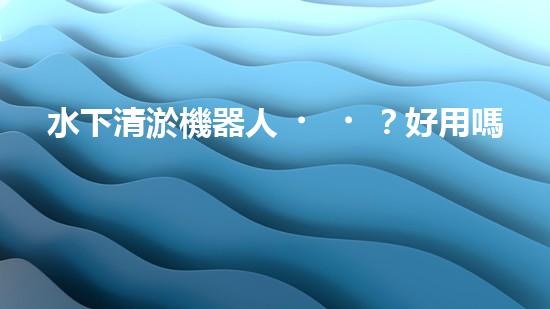 水下清淤機器人？好用嗎？